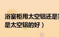 浴室柜用太空铝还是实木（浴室柜木头的好还是太空铝的好）