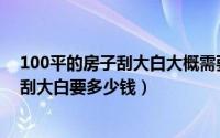 100平的房子刮大白大概需要多少钱（装修100平方的房子刮大白要多少钱）