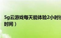 5g云游戏每天能体验2小时长时间（5G云游戏每天体验多长时间）