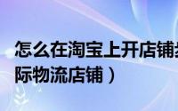 怎么在淘宝上开店铺步骤（怎么在淘宝上开国际物流店铺）