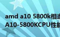 amd a10 5800k相当于i几（10月08日AMDA10-5800KCPU性能相当的INTELCPU）
