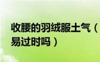 收腰的羽绒服土气（10月08日收腰羽绒服容易过时吗）