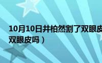 10月10日井柏然割了双眼皮吗视频（10月10日井柏然割了双眼皮吗）