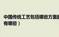中国传统工艺包括哪些方面的内容（10月09日中国传统工艺有哪些）