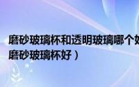 磨砂玻璃杯和透明玻璃哪个好（10月09日透明玻璃杯好还是磨砂玻璃杯好）