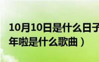 10月10日是什么日子（10月10日辞旧迎新过年啦是什么歌曲）