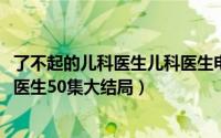 了不起的儿科医生儿科医生电视剧（10月10日了不起的儿科医生50集大结局）