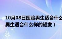 10月08日圆脸男生适合什么样的短发发型（10月08日圆脸男生适合什么样的短发）