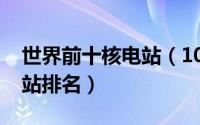 世界前十核电站（10月08日世界前六大核电站排名）
