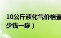 10公斤液化气价格查询（10月10日液化气多少钱一罐）
