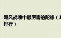 飓风战魂中最厉害的陀螺（10月11日飓风战魂十大最强陀螺排行）