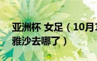 亚洲杯 女足（10月11日2022女足亚洲杯古雅沙去哪了）