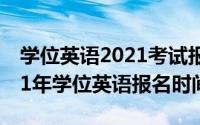 学位英语2021考试报名时间（10月11日2021年学位英语报名时间）