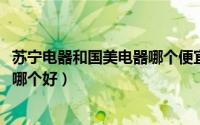 苏宁电器和国美电器哪个便宜（10月12日苏宁和国美的电器哪个好）