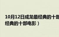 10月12日成龙最经典的十部电影是什么（10月12日成龙最经典的十部电影）