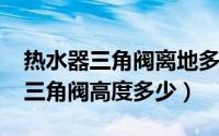 热水器三角阀离地多少（10月08日电热水器三角阀高度多少）