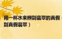 用一杯水来辨别翡翠的真假（10月12日如何用一杯水快速鉴别真假翡翠）