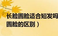 长脸圆脸适合短发吗（10月12日长圆脸和短圆脸的区别）