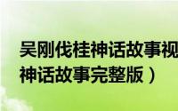 吴刚伐桂神话故事视频（10月08日吴刚伐桂神话故事完整版）