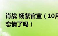 肖战 杨紫官宣（10月15日肖战杨紫官方辟谣恋情了吗）
