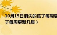 10月15日消失的孩子每周更新几集啊（10月15日消失的孩子每周更新几集）