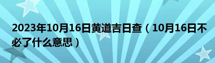 2023年10月16日黄道吉日查（10月16日不必了什么意思）