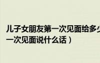 儿子女朋友第一次见面给多少红包（10月08日儿子女朋友第一次见面说什么话）