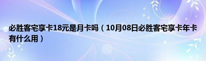 必胜客宅享卡18元是月卡吗（10月08日必胜客宅享卡年卡有什么用）