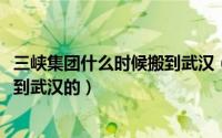 三峡集团什么时候搬到武汉（10月17日三峡总部什么时候搬到武汉的）