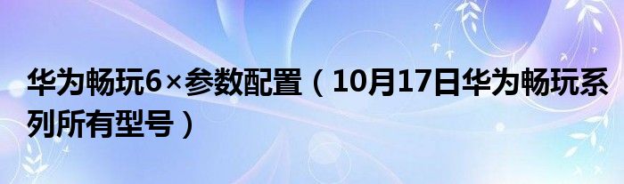 华为畅玩6×参数配置（10月17日华为畅玩系列所有型号）