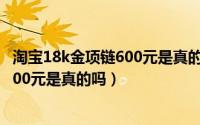 淘宝18k金项链600元是真的吗（10月17日淘宝18k金项链200元是真的吗）
