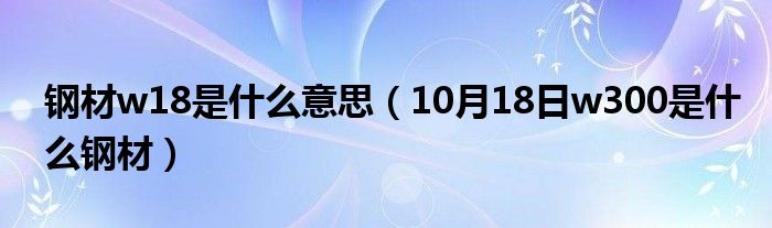 钢材w18是什么意思（10月18日w300是什么钢材）