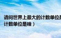 请问世界上最大的计数单位是什么（10月08日世界上最大的计数单位是啥）