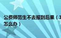 公费师范生不去报到后果（10月20日没报公费师范生后悔了怎么办）