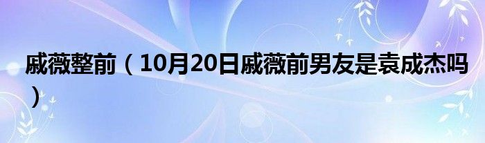 戚薇整前（10月20日戚薇前男友是袁成杰吗）