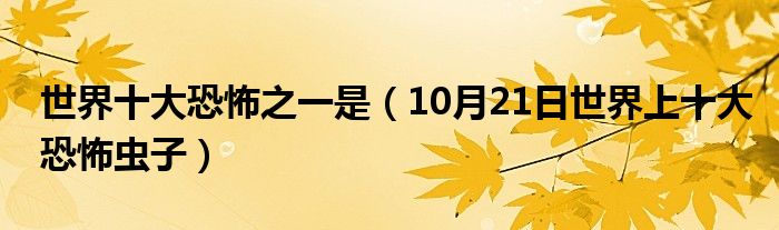 世界十大恐怖之一是（10月21日世界上十大恐怖虫子）