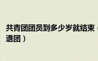 共青团团员到多少岁就结束（10月08日共青团员多少岁自动退团）