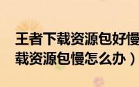 王者下载资源包好慢（10月23日王者荣耀下载资源包慢怎么办）