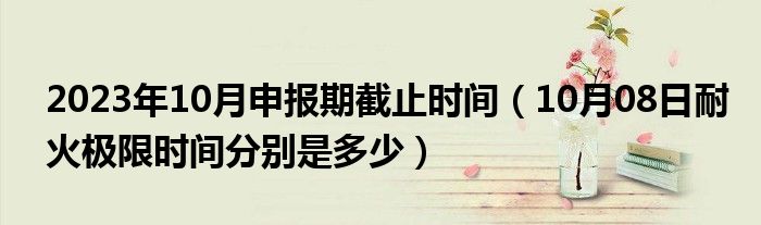 2023年10月申报期截止时间（10月08日耐火极限时间分别是多少）