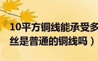 10平方铜线能承受多少千瓦（10月08日铜焊丝是普通的铜线吗）