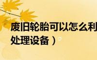 废旧轮胎可以怎么利用（10月25日废旧轮胎处理设备）