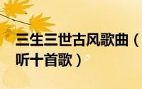 三生三世古风歌曲（10月26日三生三世最好听十首歌）
