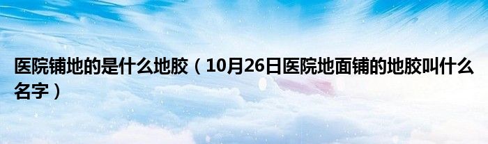 医院铺地的是什么地胶（10月26日医院地面铺的地胶叫什么名字）