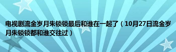 电视剧流金岁月朱锁锁最后和谁在一起了（10月27日流金岁月朱锁锁都和谁交往过）