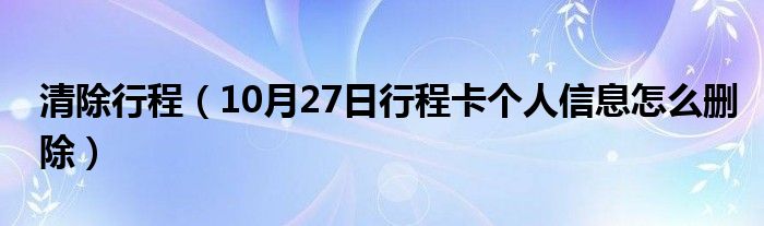 清除行程（10月27日行程卡个人信息怎么删除）