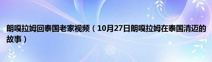 朗嘎拉姆回泰国老家视频（10月27日朗嘎拉姆在泰国清迈的故事）