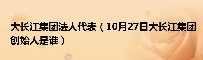 大长江集团法人代表（10月27日大长江集团创始人是谁）