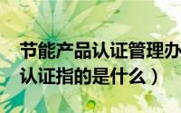 节能产品认证管理办法（10月27日节能产品认证指的是什么）