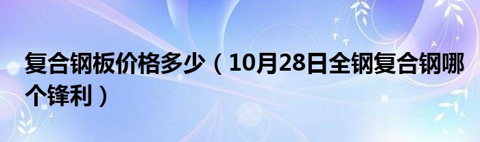 复合钢板价格多少（10月28日全钢复合钢哪个锋利）