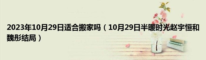 2023年10月29日适合搬家吗（10月29日半暖时光赵宇恒和魏彤结局）